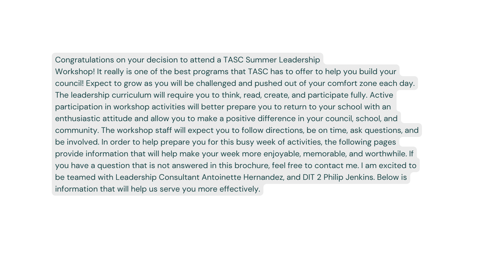 Congratulations on your decision to attend a TASC Summer Leadership Workshop It really is one of the best programs that TASC has to offer to help you build your council Expect to grow as you will be challenged and pushed out of your comfort zone each day The leadership curriculum will require you to think read create and participate fully Active participation in workshop activities will better prepare you to return to your school with an enthusiastic attitude and allow you to make a positive difference in your council school and community The workshop staff will expect you to follow directions be on time ask questions and be involved In order to help prepare you for this busy week of activities the following pages provide information that will help make your week more enjoyable memorable and worthwhile If you have a question that is not answered in this brochure feel free to contact me I am excited to be teamed with Leadership Consultant Antoinette Hernandez and DIT 2 Philip Jenkins Below is information that will help us serve you more effectively