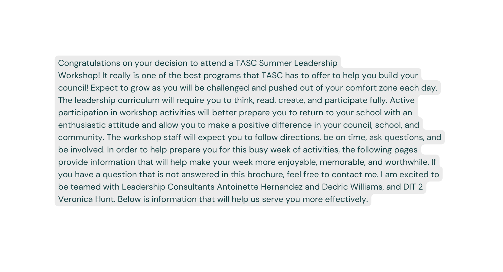 Congratulations on your decision to attend a TASC Summer Leadership Workshop It really is one of the best programs that TASC has to offer to help you build your council Expect to grow as you will be challenged and pushed out of your comfort zone each day The leadership curriculum will require you to think read create and participate fully Active participation in workshop activities will better prepare you to return to your school with an enthusiastic attitude and allow you to make a positive difference in your council school and community The workshop staff will expect you to follow directions be on time ask questions and be involved In order to help prepare you for this busy week of activities the following pages provide information that will help make your week more enjoyable memorable and worthwhile If you have a question that is not answered in this brochure feel free to contact me I am excited to be teamed with Leadership Consultants Antoinette Hernandez and Dedric Williams and DIT 2 Veronica Hunt Below is information that will help us serve you more effectively