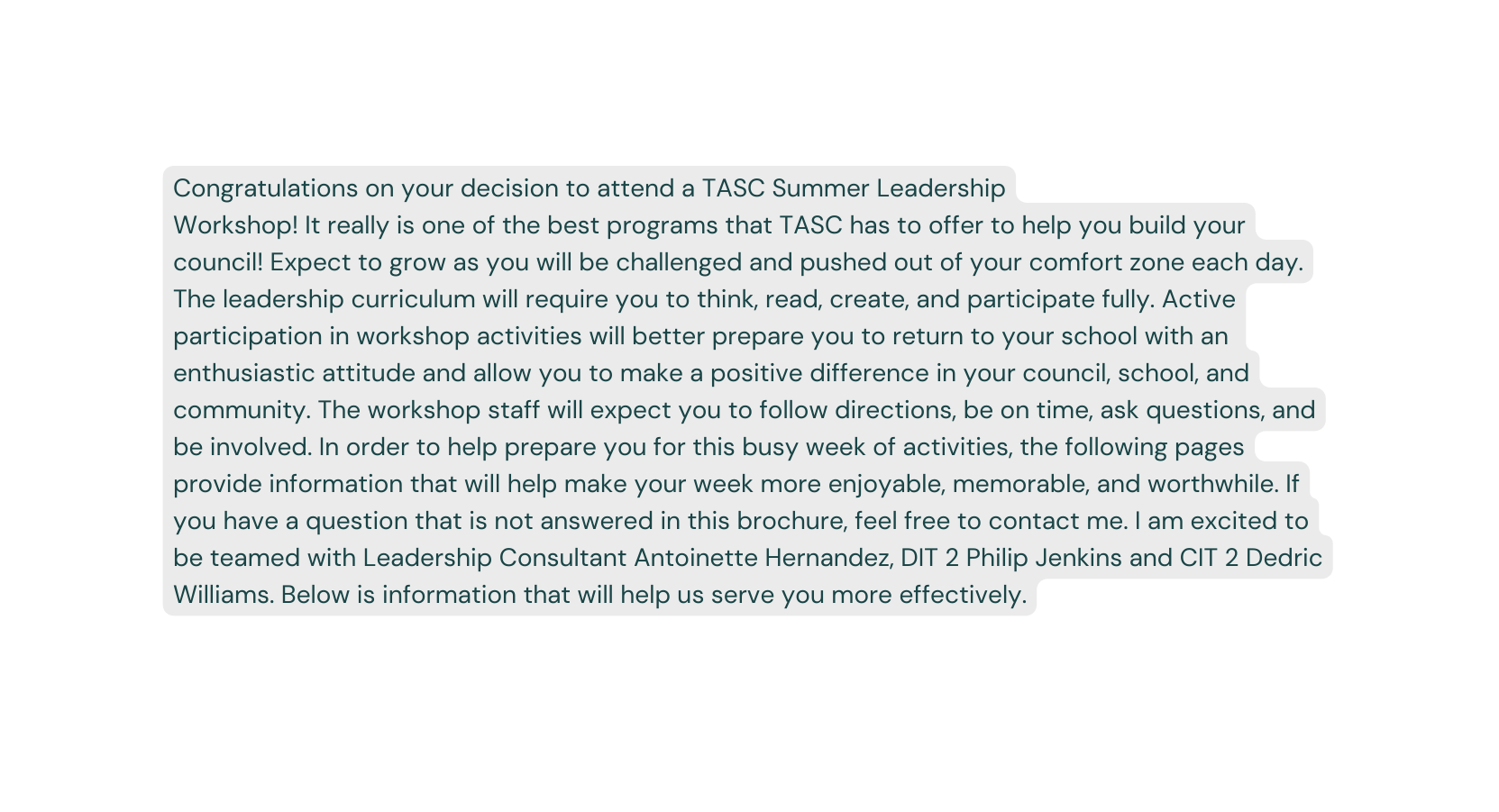 Congratulations on your decision to attend a TASC Summer Leadership Workshop It really is one of the best programs that TASC has to offer to help you build your council Expect to grow as you will be challenged and pushed out of your comfort zone each day The leadership curriculum will require you to think read create and participate fully Active participation in workshop activities will better prepare you to return to your school with an enthusiastic attitude and allow you to make a positive difference in your council school and community The workshop staff will expect you to follow directions be on time ask questions and be involved In order to help prepare you for this busy week of activities the following pages provide information that will help make your week more enjoyable memorable and worthwhile If you have a question that is not answered in this brochure feel free to contact me I am excited to be teamed with Leadership Consultant Antoinette Hernandez DIT 2 Philip Jenkins and CIT 2 Dedric Williams Below is information that will help us serve you more effectively